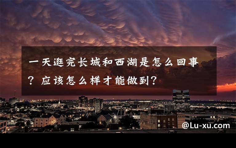 一天逛完長城和西湖是怎么回事？應該怎么樣才能做到？