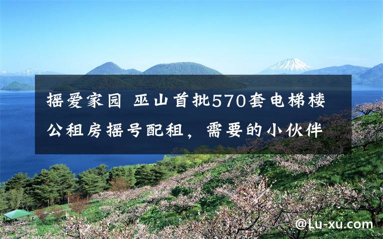 搖愛家園 巫山首批570套電梯樓公租房搖號(hào)配租，需要的小伙伴趕緊申請(qǐng)！