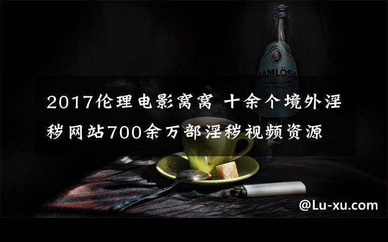 2017倫理電影窩窩 十余個(gè)境外淫穢網(wǎng)站700余萬(wàn)部淫穢視頻資源