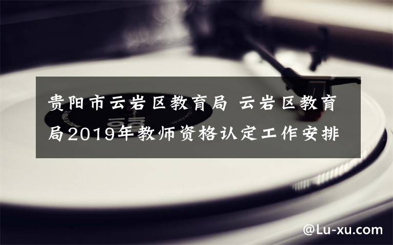 貴陽市云巖區(qū)教育局 云巖區(qū)教育局2019年教師資格認定工作安排