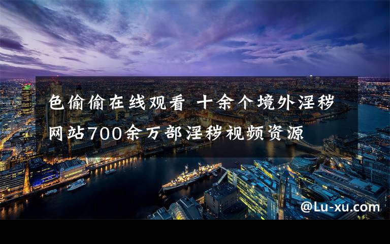 色偷偷在線觀看 十余個境外淫穢網(wǎng)站700余萬部淫穢視頻資源