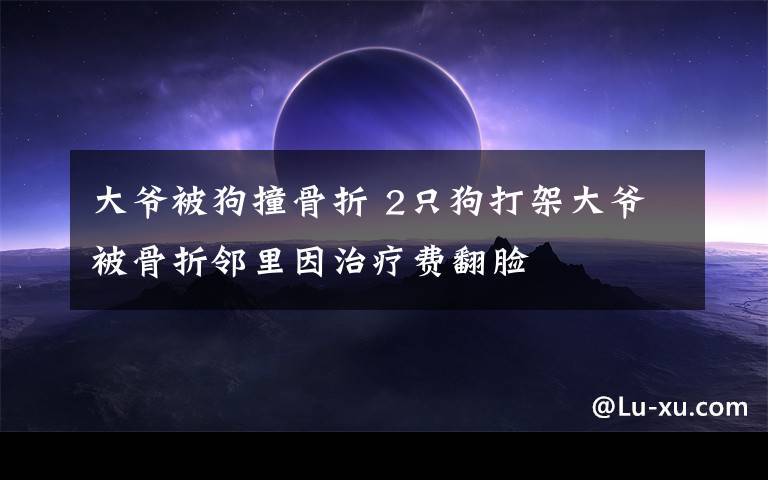 大爺被狗撞骨折 2只狗打架大爺被骨折鄰里因治療費(fèi)翻臉