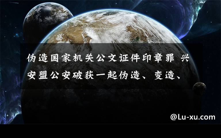 偽造國家機關(guān)公文證件印章罪 興安盟公安破獲一起偽造、變造、買賣國家機關(guān)公文、證件、印章案