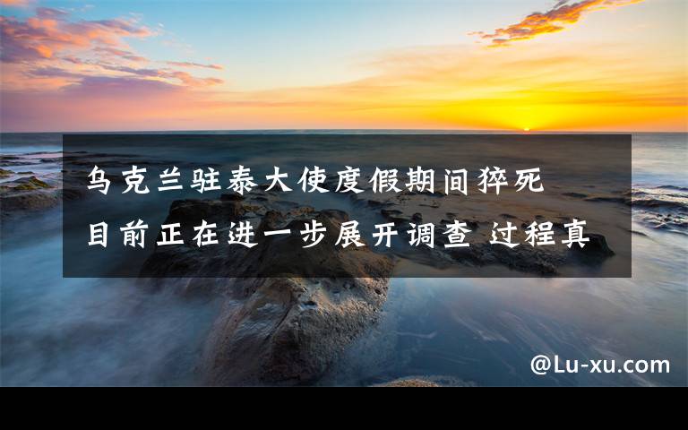 烏克蘭駐泰大使度假期間猝死? 目前正在進一步展開調(diào)查 過程真相詳細揭秘！