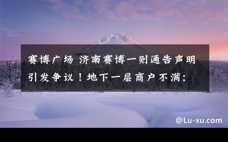 賽博廣場 濟(jì)南賽博一則通告聲明引發(fā)爭議！地下一層商戶不滿：這樣損害了我們的利益