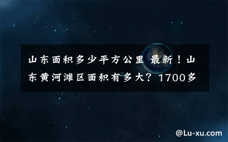 山東面積多少平方公里 最新！山東黃河灘區(qū)面積有多大？1700多平方公里