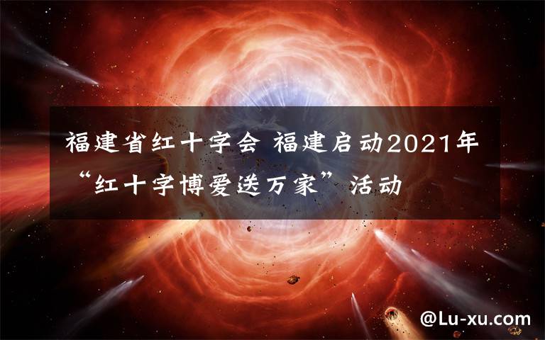 福建省紅十字會(huì) 福建啟動(dòng)2021年“紅十字博愛送萬家”活動(dòng)