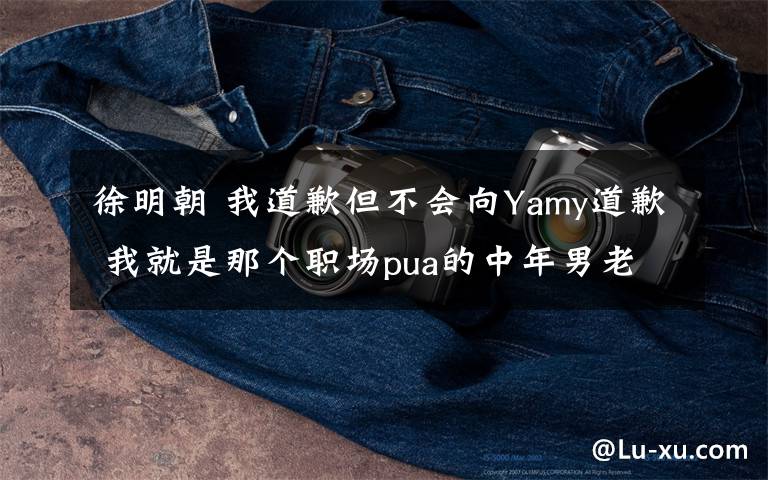 徐明朝 我道歉但不會向Yamy道歉 我就是那個(gè)職場pua的中年男老板