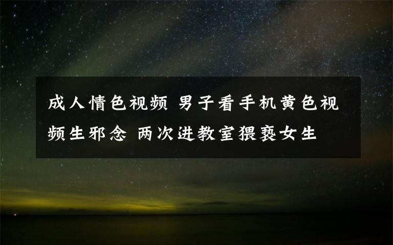 成人情色視頻 男子看手機黃色視頻生邪念 兩次進教室猥褻女生