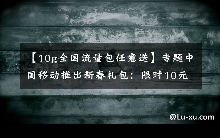 【10g全國流量包任意送】專題中國移動推出新春禮包：限時10元10G、全國親情網(wǎng)、回家流量包