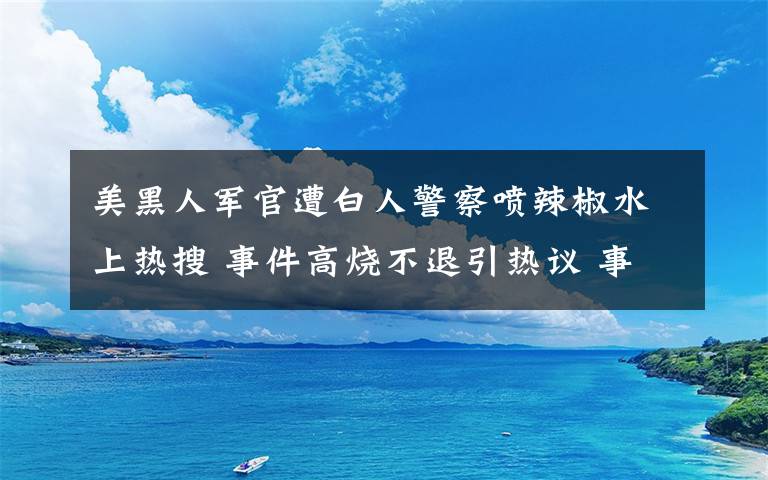 美黑人軍官遭白人警察噴辣椒水上熱搜 事件高燒不退引熱議 事情的詳情始末是怎么樣了！