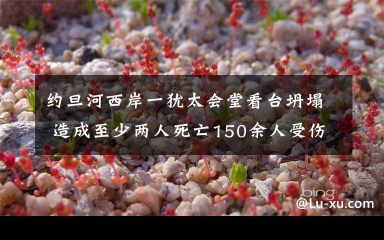 約旦河西岸一猶太會(huì)堂看臺(tái)坍塌 造成至少兩人死亡150余人受傷 具體是啥情況?