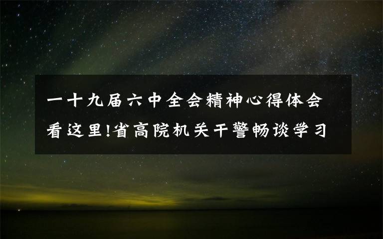 一十九屆六中全會(huì)精神心得體會(huì)看這里!省高院機(jī)關(guān)干警暢談學(xué)習(xí)六中全會(huì)精神心得體會(huì)