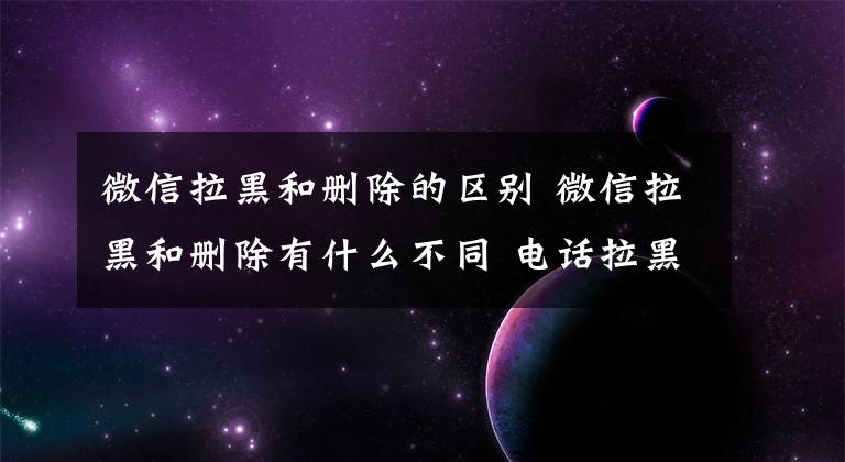 微信拉黑和刪除的區(qū)別 微信拉黑和刪除有什么不同 電話拉黑還能復(fù)合嗎