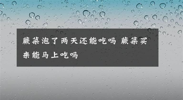 蕨菜泡了兩天還能吃嗎 蕨菜買來能馬上吃嗎