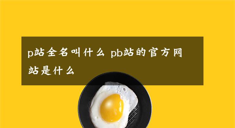 p站全名叫什么 pb站的官方網(wǎng)站是什么