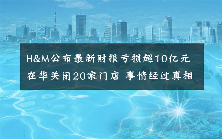 H&M公布最新財報虧損超10億元 在華關(guān)閉20家門店 事情經(jīng)過真相揭秘！