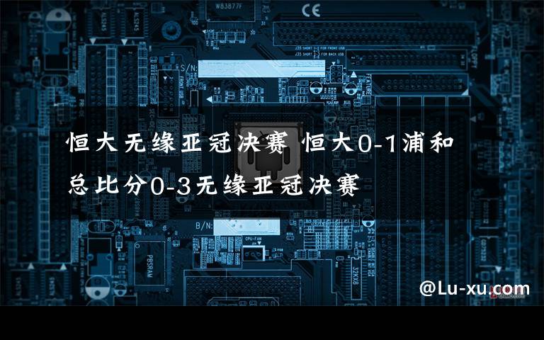 恒大無緣亞冠決賽 恒大0-1浦和總比分0-3無緣亞冠決賽