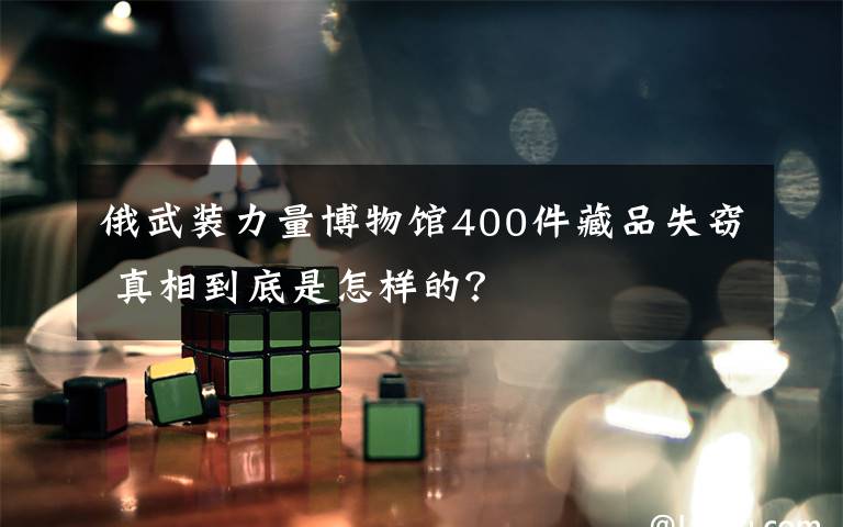 俄武裝力量博物館400件藏品失竊 真相到底是怎樣的？