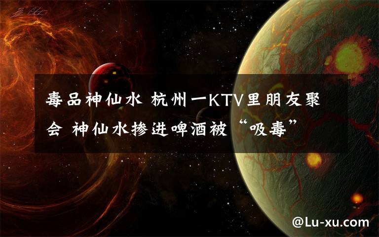 毒品神仙水 杭州一KTV里朋友聚會(huì) 神仙水摻進(jìn)啤酒被“吸毒”