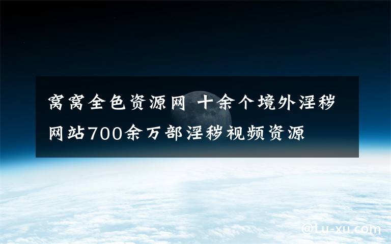 窩窩全色資源網(wǎng) 十余個(gè)境外淫穢網(wǎng)站700余萬部淫穢視頻資源