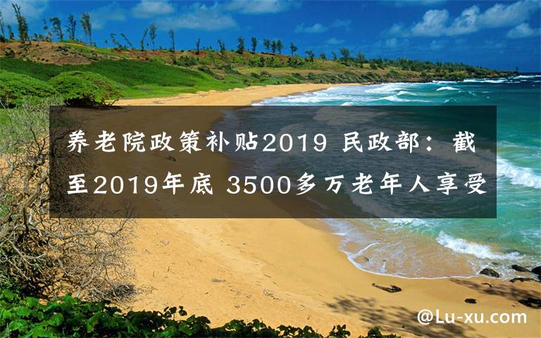 養(yǎng)老院政策補(bǔ)貼2019 民政部：截至2019年底 3500多萬(wàn)老年人享受到老年福利補(bǔ)貼