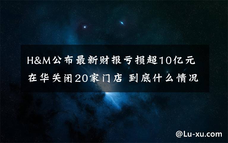 H&M公布最新財報虧損超10億元 在華關閉20家門店 到底什么情況呢？