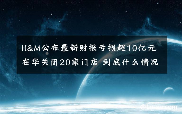 H&M公布最新財(cái)報(bào)虧損超10億元 在華關(guān)閉20家門店 到底什么情況呢？