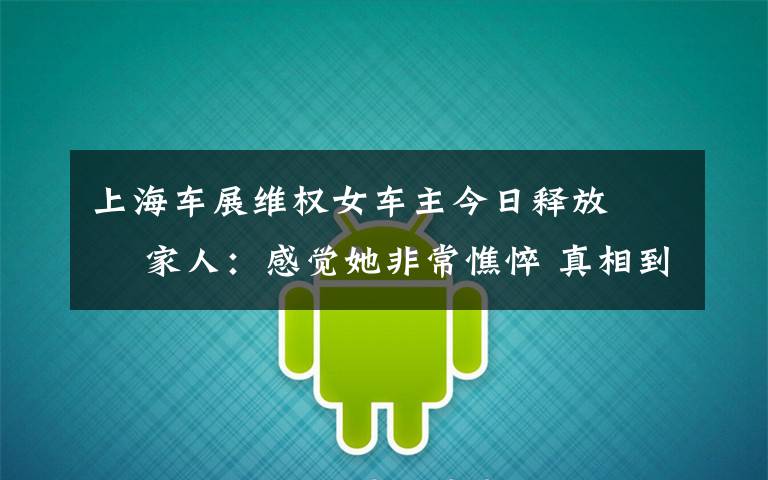 上海車展維權女車主今日釋放?? 家人：感覺她非常憔悴 真相到底是怎樣的？