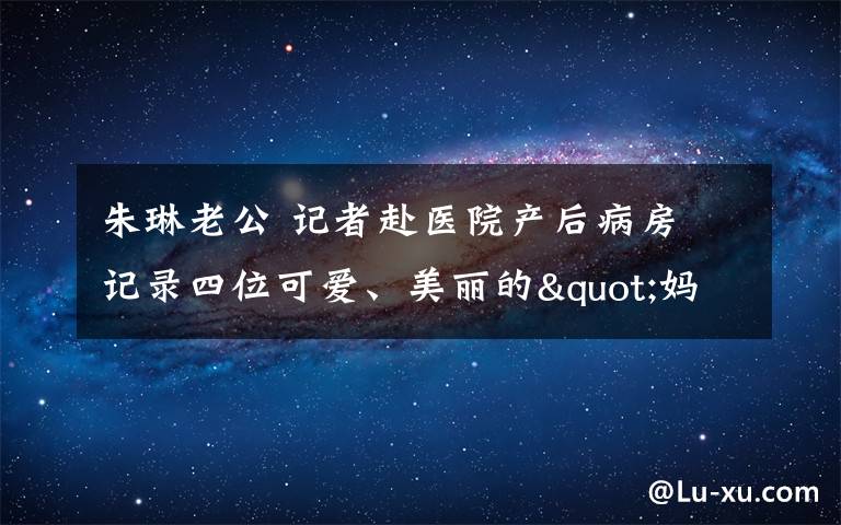 朱琳老公 記者赴醫(yī)院產(chǎn)后病房 記錄四位可愛(ài)、美麗的"媽媽"