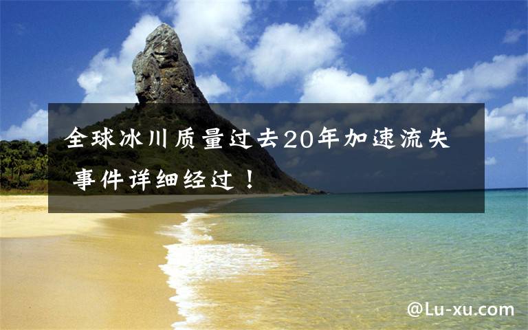 全球冰川質(zhì)量過(guò)去20年加速流失 事件詳細(xì)經(jīng)過(guò)！