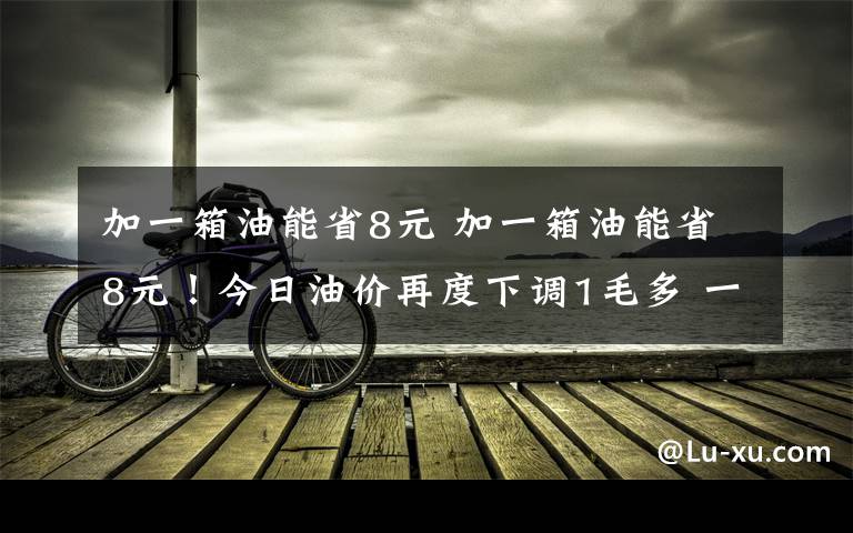 加一箱油能省8元 加一箱油能省8元！今日油價(jià)再度下調(diào)1毛多 一個(gè)月油價(jià)降兩次