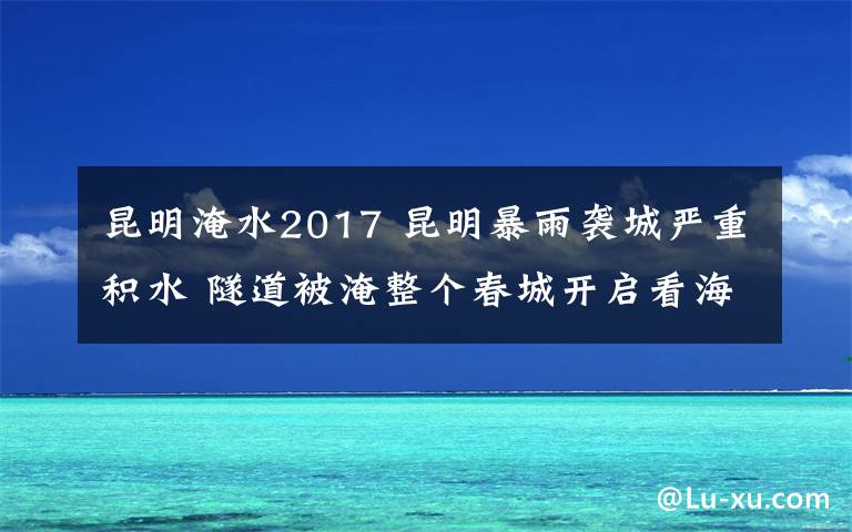 昆明淹水2017 昆明暴雨襲城嚴(yán)重積水 隧道被淹整個(gè)春城開(kāi)啟看海劃船模式