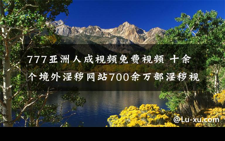 777亞洲人成視頻免費視頻 十余個境外淫穢網(wǎng)站700余萬部淫穢視頻資源