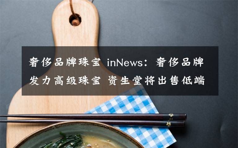 奢侈品牌珠寶 inNews：奢侈品牌發(fā)力高級(jí)珠寶 資生堂將出售低端個(gè)護(hù)業(yè)務(wù)