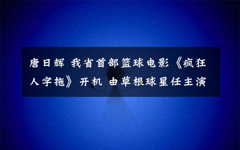 唐日輝 我省首部籃球電影《瘋狂人字拖》開機 由草根球星任主演