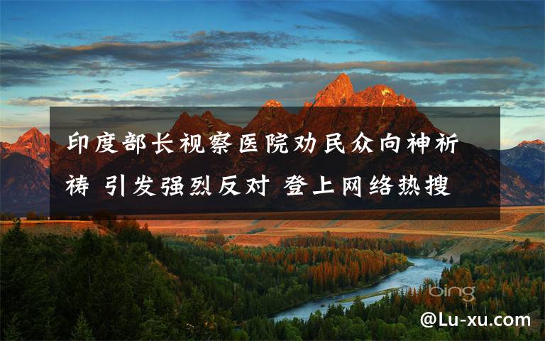 印度部長(zhǎng)視察醫(yī)院勸民眾向神祈禱 引發(fā)強(qiáng)烈反對(duì) 登上網(wǎng)絡(luò)熱搜了！