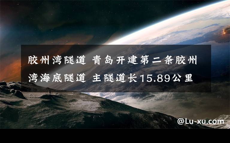 膠州灣隧道 青島開建第二條膠州灣海底隧道 主隧道長(zhǎng)15.89公里