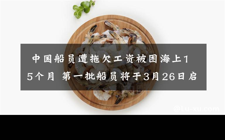  中國船員遭拖欠工資被困海上15個月 第一批船員將于3月26日啟程回國