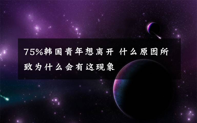 75%韓國(guó)青年想離開(kāi) 什么原因所致為什么會(huì)有這現(xiàn)象