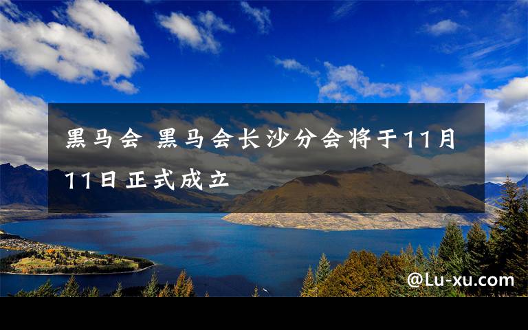 黑馬會(huì) 黑馬會(huì)長沙分會(huì)將于11月11日正式成立