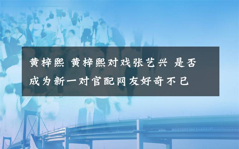 黃梓熙 黃梓熙對戲張藝興 是否成為新一對官配網(wǎng)友好奇不已