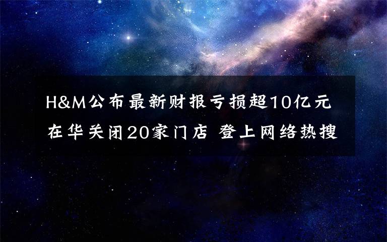 H&M公布最新財報虧損超10億元 在華關(guān)閉20家門店 登上網(wǎng)絡熱搜了！