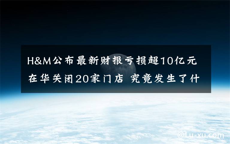 H&M公布最新財報虧損超10億元 在華關(guān)閉20家門店 究竟發(fā)生了什么?