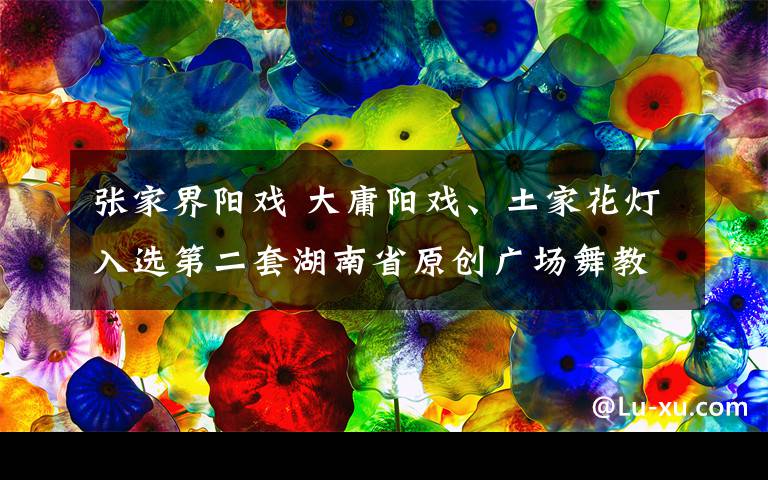 張家界陽戲 大庸陽戲、土家花燈入選第二套湖南省原創(chuàng)廣場舞教材