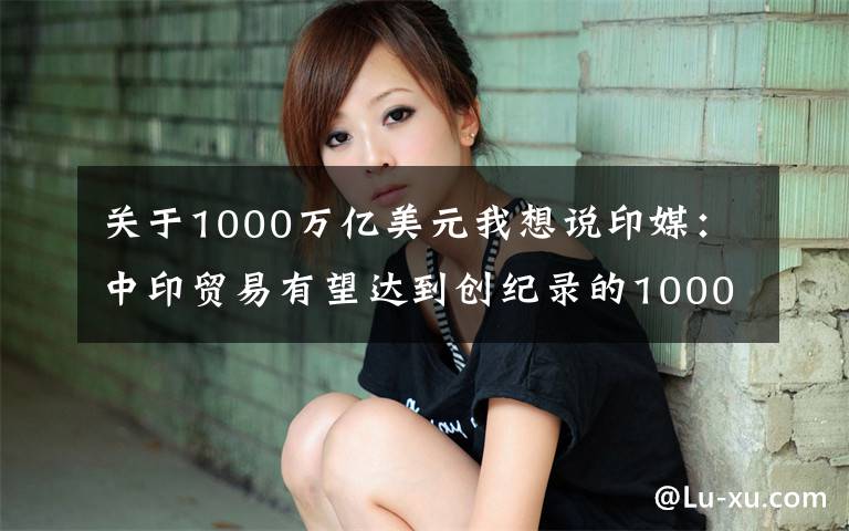 關(guān)于1000萬(wàn)億美元我想說印媒：中印貿(mào)易有望達(dá)到創(chuàng)紀(jì)錄的1000億美元大關(guān)，印度貿(mào)易赤字繼續(xù)攀升