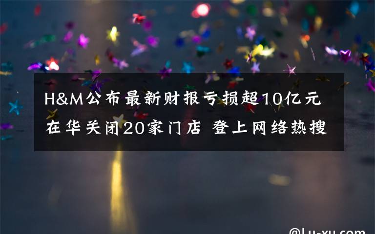 H&M公布最新財報虧損超10億元 在華關(guān)閉20家門店 登上網(wǎng)絡(luò)熱搜了！