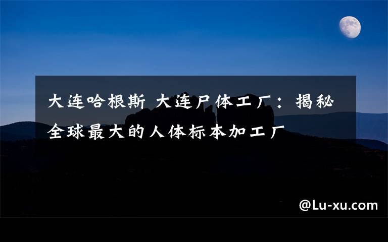 大連哈根斯 大連尸體工廠：揭秘全球最大的人體標本加工廠