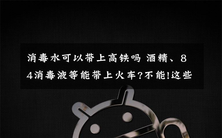 消毒水可以帶上高鐵嗎 酒精、84消毒液等能帶上火車?不能!這些都屬于違禁攜帶品