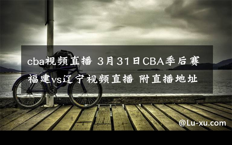 cba視頻直播 3月31日CBA季后賽福建vs遼寧視頻直播 附直播地址及直播時(shí)間